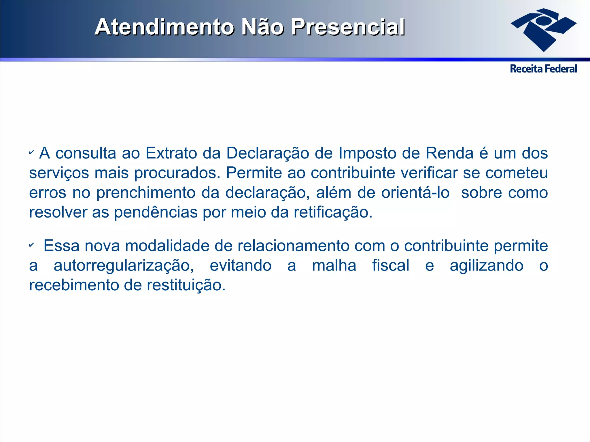 Atendimento Não Presencial

A consulta ao Extrato da Declaração de Imposto de Renda é um dos
serviços mais procurados. Permite ao contribuinte verificar se cometeu
erros no prenchimento da declaração, além de orientá-lo sobre como
resolver as pendências por meio da retificação.
✔

Essa nova modalidade de relacionamento com o contribuinte permite
a autorregularização, evitando a malha fiscal e agilizando o
recebimento de restituição.
✔

 