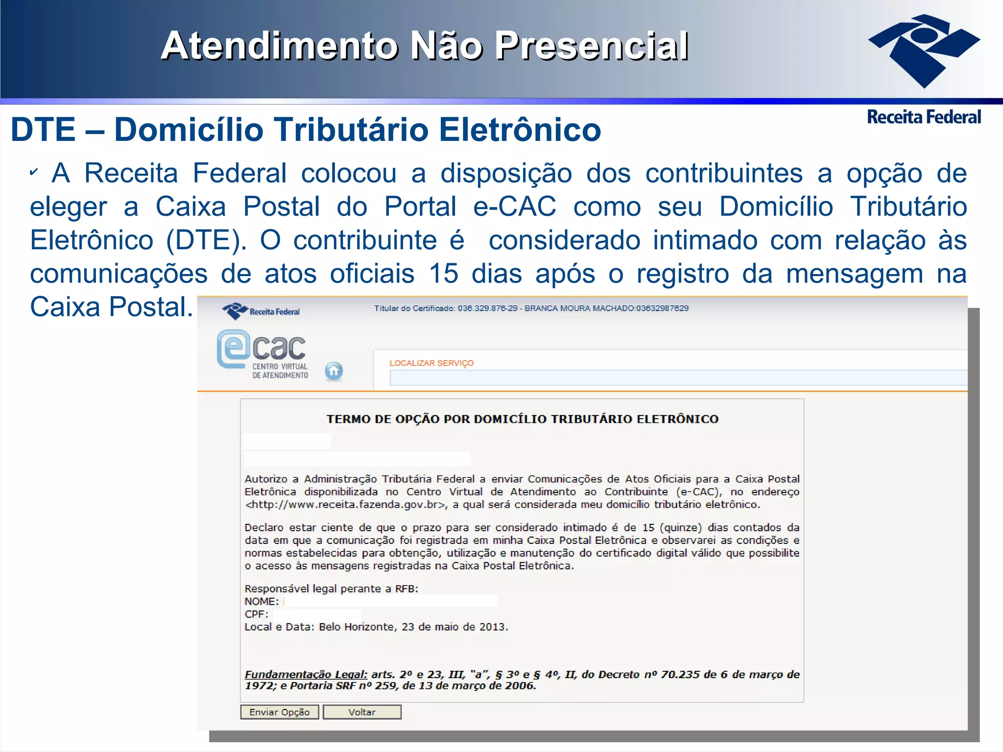 Atendimento Não Presencial
DTE – Domicílio Tributário Eletrônico
A Receita Federal colocou a disposição dos contribuintes a opção de
eleger a Caixa Postal do Portal e-CAC como seu Domicílio Tributário
Eletrônico (DTE). O contribuinte é considerado intimado com relação às
comunicações de atos oficiais 15 dias após o registro da mensagem na
Caixa Postal.
✔

 