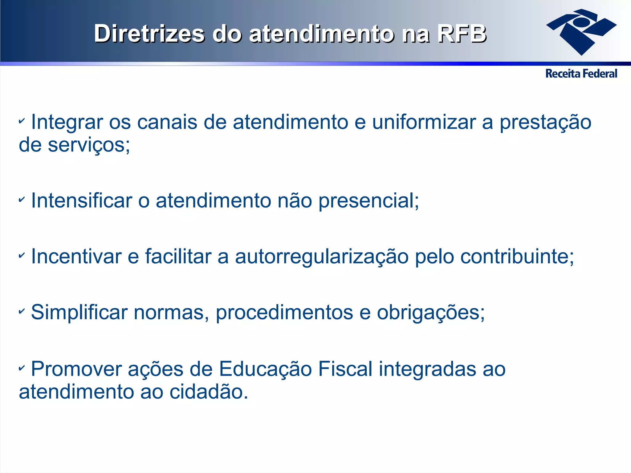 Diretrizes do atendimento na RFB

Integrar os canais de atendimento e uniformizar a prestação
de serviços;
✔

✔

Intensificar o atendimento não presencial;

✔

Incentivar e facilitar a autorregularização pelo contribuinte;

✔

Simplificar normas, procedimentos e obrigações;

Promover ações de Educação Fiscal integradas ao
atendimento ao cidadão.
✔

 
