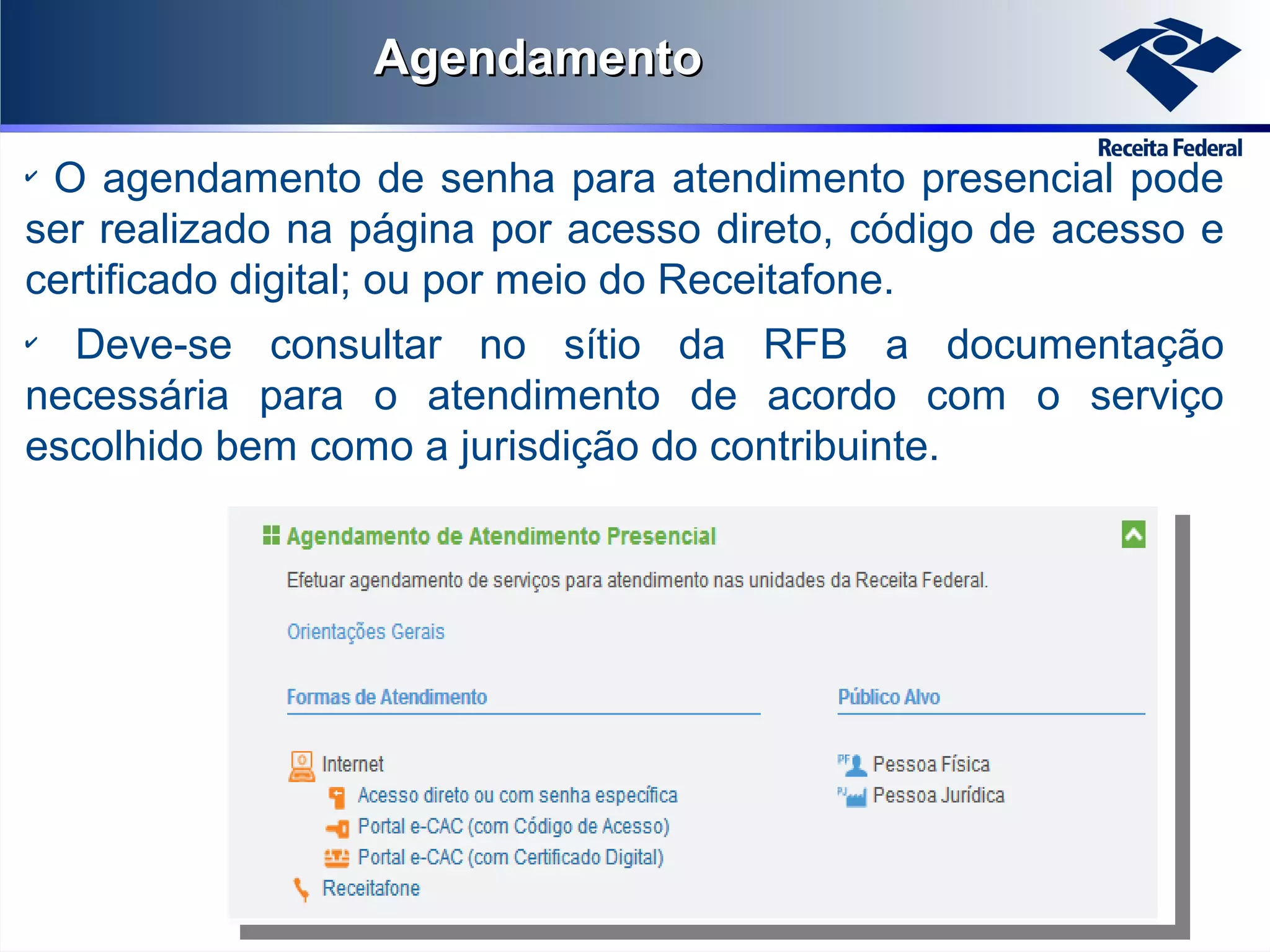 Agendamento
O agendamento de senha para atendimento presencial pode
ser realizado na página por acesso direto, código de acesso e
certificado digital; ou por meio do Receitafone.
✔

Deve-se consultar no sítio da RFB a documentação
necessária para o atendimento de acordo com o serviço
escolhido bem como a jurisdição do contribuinte.
✔

 