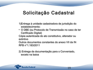 Solicitação Cadastral
1)Entrega à unidade cadastradora de jurisdição do
estabelecimento:
●
O DBE (ou Protocolo de Transmissão no caso de ter
Certificado Digital)
Cópia autenticada do ato constitutivo, alterador ou
extintivo
Outros documentos constantes do anexo VII da IN
RFB n°1.183/2011
2) Entrega da documentação para o Conveniado,
exceto na baixa

19

 