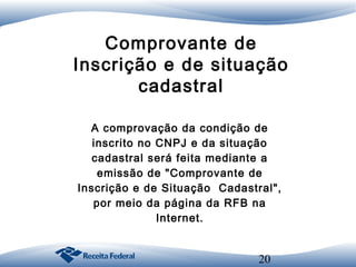 Comprovante de
Inscrição e de situação
cadastral
A comprovação da condição de
inscrito no CNPJ e da situação
cadastral será feita mediante a
emissão de "Comprovante de
Inscrição e de Situação Cadastral",
por meio da página da RFB na
Internet.

20

 
