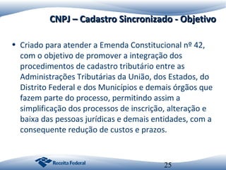 CNPJ – Cadastro Sincronizado - Objetivo
• Criado para atender a Emenda Constitucional nº 42,
com o objetivo de promover a integração dos
procedimentos de cadastro tributário entre as
Administrações Tributárias da União, dos Estados, do
Distrito Federal e dos Municípios e demais órgãos que
fazem parte do processo, permitindo assim a
simplificação dos processos de inscrição, alteração e
baixa das pessoas jurídicas e demais entidades, com a
consequente redução de custos e prazos.

25

 