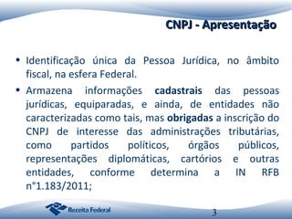 CNPJ - Apresentação
• Identificação única da Pessoa Jurídica, no âmbito
fiscal, na esfera Federal.
• Armazena informações cadastrais das pessoas
jurídicas, equiparadas, e ainda, de entidades não
caracterizadas como tais, mas obrigadas a inscrição do
CNPJ de interesse das administrações tributárias,
como
partidos
políticos,
órgãos
públicos,
representações diplomáticas, cartórios e outras
entidades, conforme determina a IN RFB
n°1.183/2011;
3

 