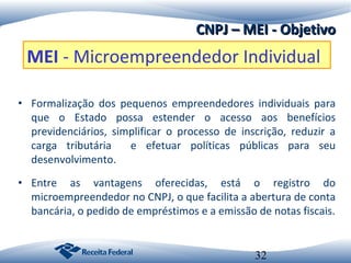 CNPJ – MEI - Objetivo

MEI - Microempreendedor Individual
• Formalização dos pequenos empreendedores individuais para
que o Estado possa estender o acesso aos benefícios
previdenciários, simplificar o processo de inscrição, reduzir a
carga tributária
e efetuar políticas públicas para seu
desenvolvimento.
• Entre as vantagens oferecidas, está o registro do
microempreendedor no CNPJ, o que facilita a abertura de conta
bancária, o pedido de empréstimos e a emissão de notas fiscais.

32

 