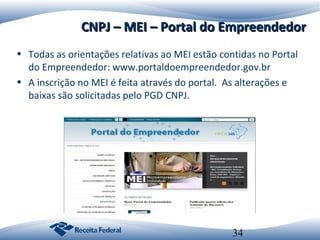 CNPJ – MEI – Portal do Empreendedor
• Todas as orientações relativas ao MEI estão contidas no Portal
do Empreendedor: www.portaldoempreendedor.gov.br
• A inscrição no MEI é feita através do portal. As alterações e
baixas são solicitadas pelo PGD CNPJ.

34

 