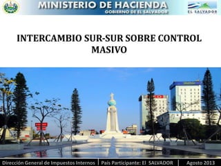 INTERCAMBIO SUR-SUR SOBRE CONTROL
MASIVO

Dirección General de Impuestos Internos

País Participante: El SALVADOR

Agosto 2013

 