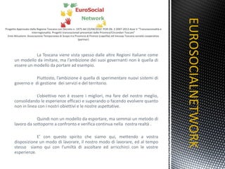 La Toscana viene vista spesso dalle altre Regioni Italiane come un modello da imitare, ma l’ambizione dei suoi governanti non è quella di essere un modello da portare ad esempio. Piuttosto, l’ambizione è quella di sperimentare nuovi sistemi di governo e  di gestione  dei servizi e del territorio.  L’obiettivo non è essere i migliori, ma fare del nostro meglio, consolidando le esperienze efficaci e superando o facendo evolvere quanto non in linea con i nostri obiettivi e le nostre aspettative. Quindi non un modello da esportare, ma semmai un metodo di lavoro da sottoporre a confronto e verifica continua nella  nostra realtà . E’ con questo spirito che siamo qui, mettendo a vostra disposizione un modo di lavorare, il nostro modo di lavorare, ed al tempo stesso  siamo qui con l’umiltà di ascoltare ed arricchirci con le vostre esperienze. EUROSOCIALNETWORK TITOLO 