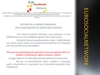 GESTIONE DELLE RISORSE ECONOMICHE  PER LA REALIZZAZIONE DEI SERVIZI SOCIO-SANITARI I 60 milioni di abitanti dell’Italia, sono distribuiti in circa 8.000 Comuni a cui sono delegati le gestioni dei servizi sociali. Si tratta di Comuni prevalentemente sotto i 10,000 abitanti con poche risorse umane ed economiche decisamente non adeguate alle necessità dei servizi dei cittadini. Ma quali sono gli Standard di qualità dei servizi che vogliamo offrire ai cittadini in difficoltà per ragioni sanitarie o sociali? Le leggi  Regionali in Italia definiscono gli standard con precisione. Ma per noi amministratori locali, e politici è necessario avere a disposizione un parametro più chiaramente percepito dalla Popolazione. EUROSOCIALNETWORK TITOLO 