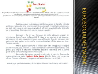 Purtroppo per varie ragioni, contemporanee e storiche (debito pubblico nazionale, crisi economica internazionale), i nostri piccoli comuni, da soli, non erano e non sono in grado di offrire i servizi di livello ottimale ed in alcuni casi il servizio non poteva essere erogato. Esempio  - Se in un Comune di mille abitanti, magari in montagna, dove c’è una bella qualità di vita e le persone sono più longeve, ci fossero 10 ultra-novantenni non autosufficienti. Questo comune non potrebbe, per ragioni economiche e amministrative, offrire alcun servizio. Troppo piccolo. Ma se questo Comune si associa con altri e raggiunge la soglia di almeno 100.000 abitanti, la spesa del servizio verrebbe spalmata su una platea più ampia di cittadini, rendendo possibile l’obiettivo che ci siamo posti e che prima era impossibile realizzare. Partendo da questo semplice principio è nata in Toscana la sperimentazione della  Società della Salute  (S.d.S). Ente che consorzia alcuni Comuni e l’Azienda che gestisce i Servizi Sanitari Locali (ASL). Come ogni sperimentazione, alcuni aspetti hanno funzionato, altri meno. EUROSOCIALNETWORK TITOLO 