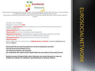 I benefici sono molteplici: Maggiore economia di  scala ; Maggiore  autorevolezza  nella contrattazione con le amministrazioni sovraccomunali (Provincia, Regione); Razionalizzazione  della spesa pubblica; Nuovi servizi  ove prima non potevano essere garantiti; Ripartizione dei costi  su una platea più ampia di cittadini per la realizzazione delle infrastrutture, delle strutture di servizio e dell’edilizia per il sociale; Omogeneizzazione  della qualità dei servizi tra comuni confinanti; Minori sprechi ; Ogni singolo Comune conserva la sua  identità storica e culturale.  I comuni collaborano ma non si sciolgono Siamo partiti da una sperimentazione di una forma di gestione associata  solo dei servizi Socio-Sanitari (S.d.S.)  ad un’altra più evoluta e più articolata  che comprende altri settori ed altri aspetti della vita comunitaria l’Unione dei Comuni. Quindi tornando all’origine della nostra riflessione non siamo interessati a creare un modello ma realizzare un metodo di  sperimentazione in continuo divenire EUROSOCIALNETWORK TITOLO 