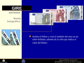 Manual OFICIAL de formación.
RECORRIDO a través de los billetes y monedas.
Incline el billete y verá el símbolo del euro en un
color brillante, además de la cifra que indica el
valor del billete.
ANVERSO
Banda
holográfica
GIRE
 
