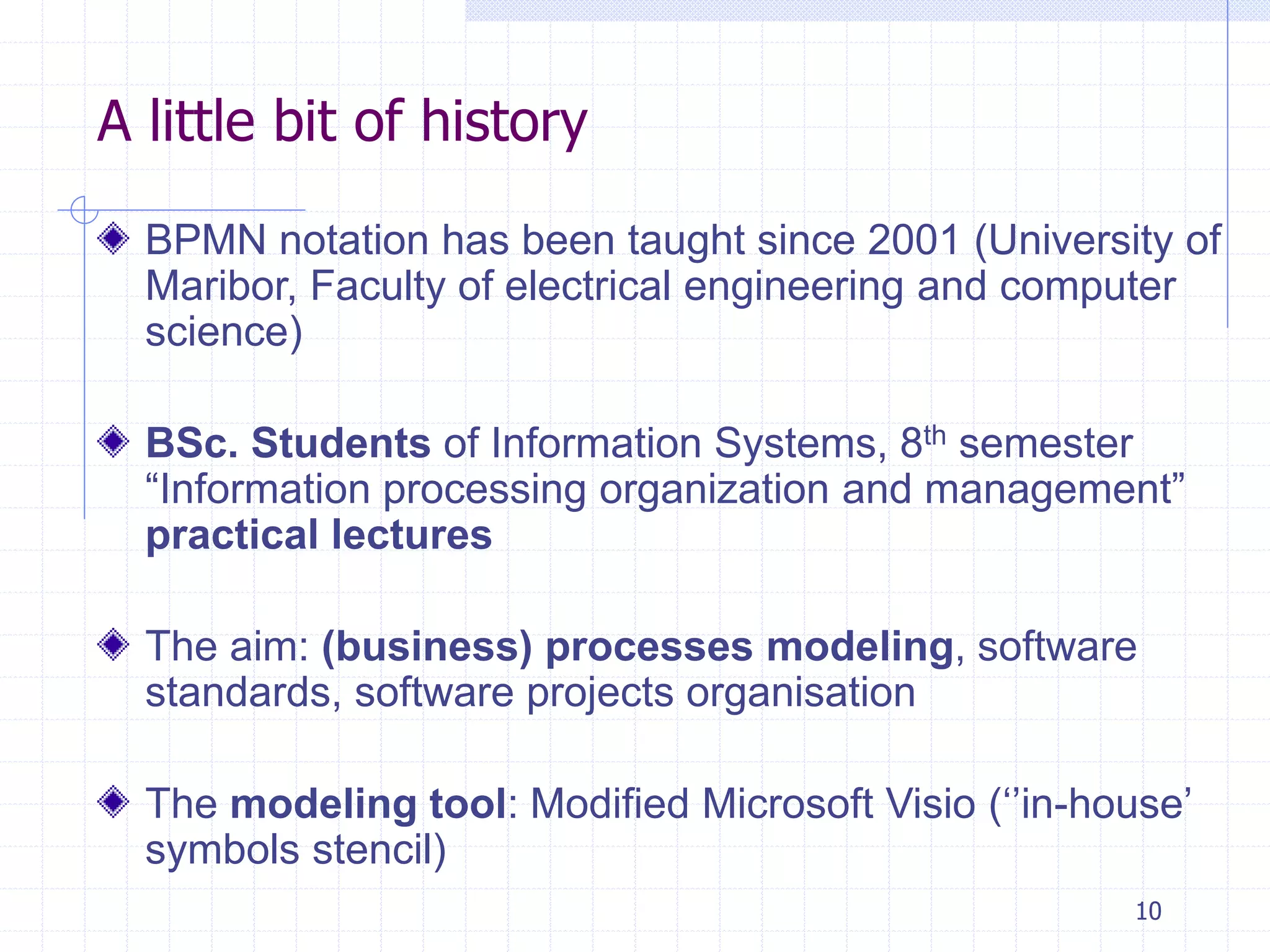 10
A little bit of history
BPMN notation has been taught since 2001 (University of
Maribor, Faculty of electrical engineering and computer
science)
BSc. Students of Information Systems, 8th semester
“Information processing organization and management”
practical lectures
The aim: (business) processes modeling, software
standards, software projects organisation
The modeling tool: Modified Microsoft Visio (‘’in-house’
symbols stencil)
 