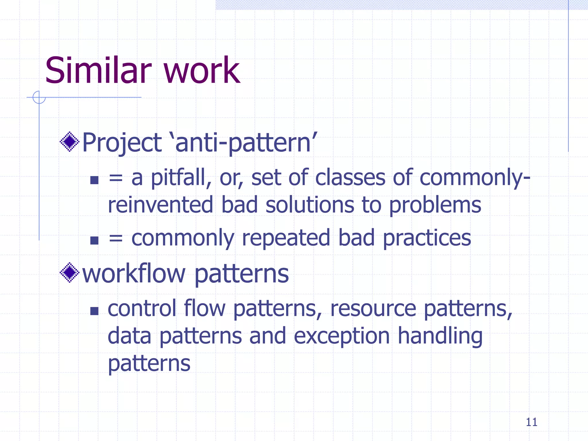 11
Similar work
Project ‘anti-pattern’
 = a pitfall, or, set of classes of commonly-
reinvented bad solutions to problems
 = commonly repeated bad practices
workflow patterns
 control flow patterns, resource patterns,
data patterns and exception handling
patterns
 