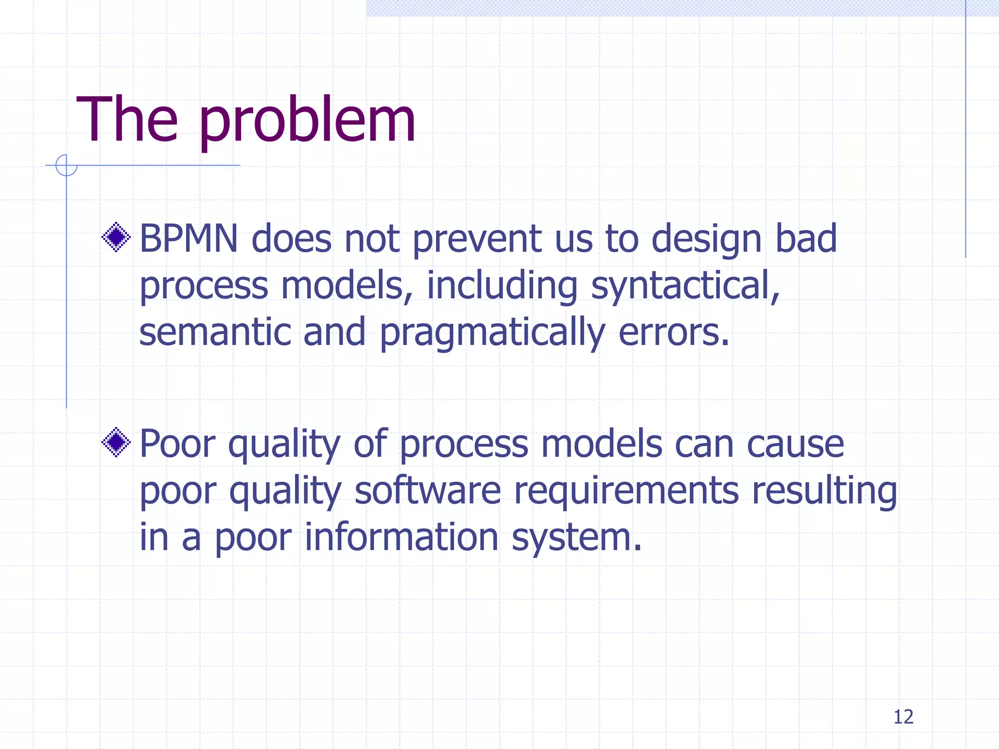 12
The problem
BPMN does not prevent us to design bad
process models, including syntactical,
semantic and pragmatically errors.
Poor quality of process models can cause
poor quality software requirements resulting
in a poor information system.
 