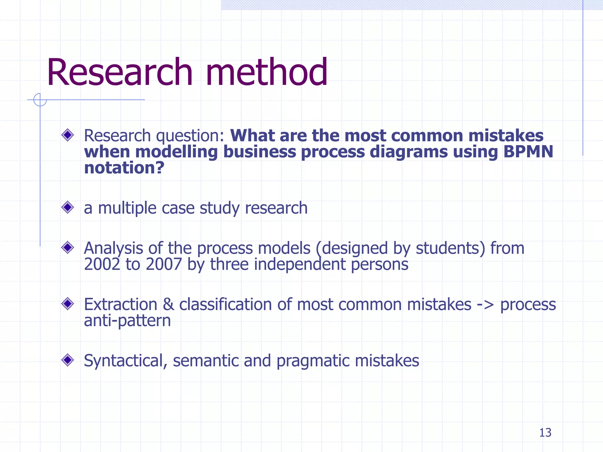 13
Research method
Research question: What are the most common mistakes
when modelling business process diagrams using BPMN
notation?
a multiple case study research
Analysis of the process models (designed by students) from
2002 to 2007 by three independent persons
Extraction & classification of most common mistakes -> process
anti-pattern
Syntactical, semantic and pragmatic mistakes
 