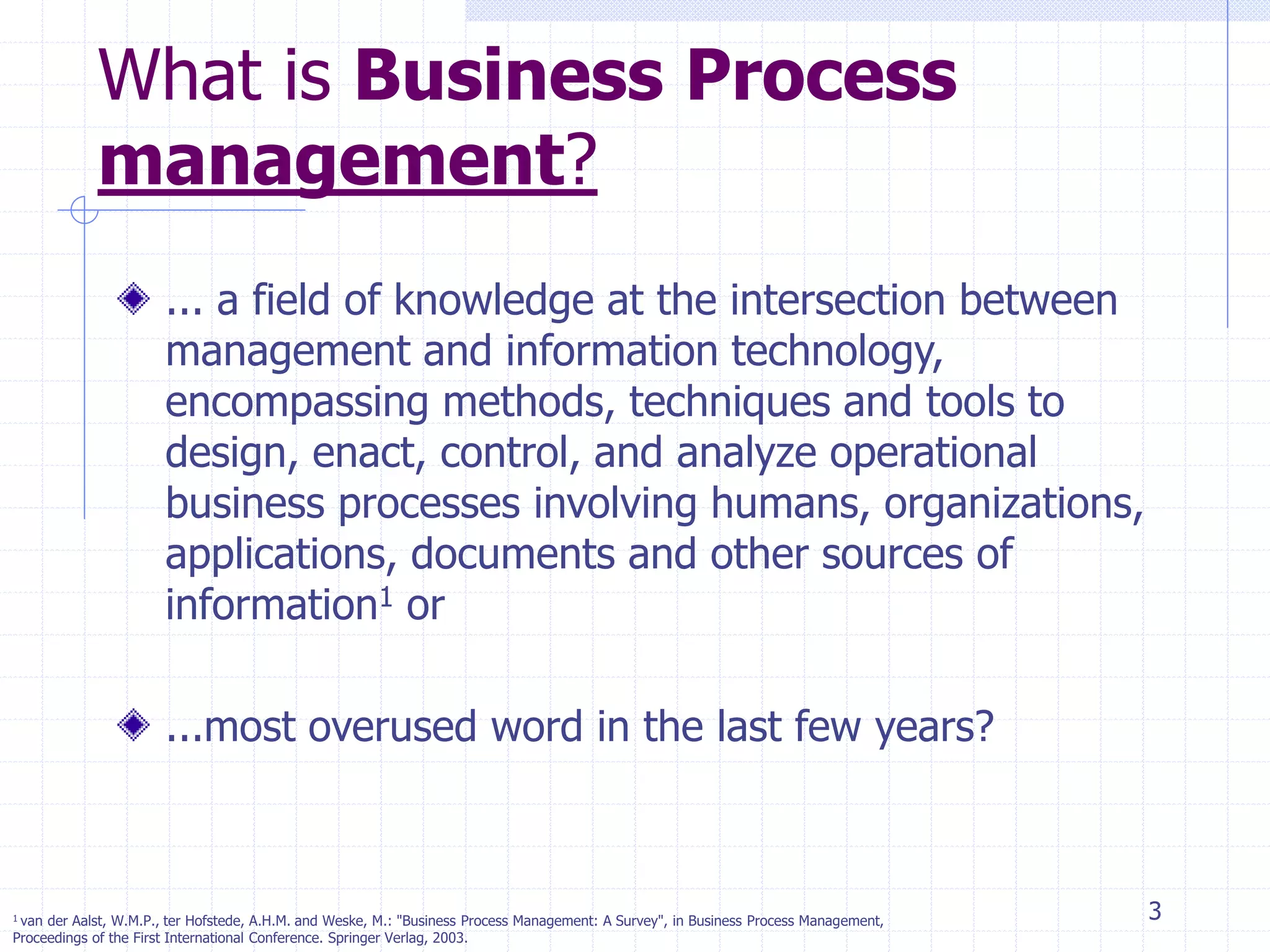 3
What is Business Process
management?
... a field of knowledge at the intersection between
management and information technology,
encompassing methods, techniques and tools to
design, enact, control, and analyze operational
business processes involving humans, organizations,
applications, documents and other sources of
information1 or
...most overused word in the last few years?
1 van der Aalst, W.M.P., ter Hofstede, A.H.M. and Weske, M.: "Business Process Management: A Survey", in Business Process Management,
Proceedings of the First International Conference. Springer Verlag, 2003.
 