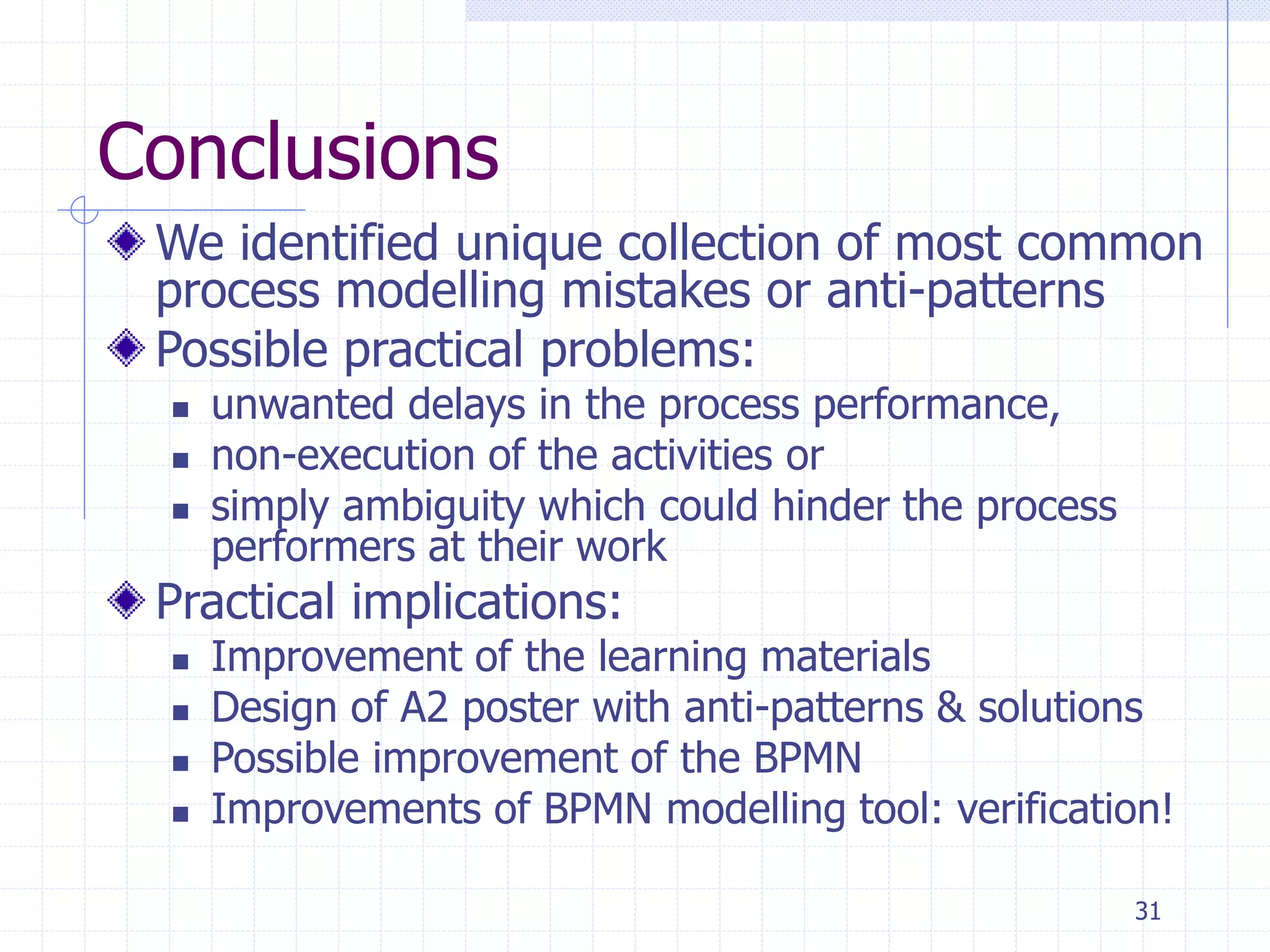 31
Conclusions
We identified unique collection of most common
process modelling mistakes or anti-patterns
Possible practical problems:
 unwanted delays in the process performance,
 non-execution of the activities or
 simply ambiguity which could hinder the process
performers at their work
Practical implications:
 Improvement of the learning materials
 Design of A2 poster with anti-patterns & solutions
 Possible improvement of the BPMN
 Improvements of BPMN modelling tool: verification!
 