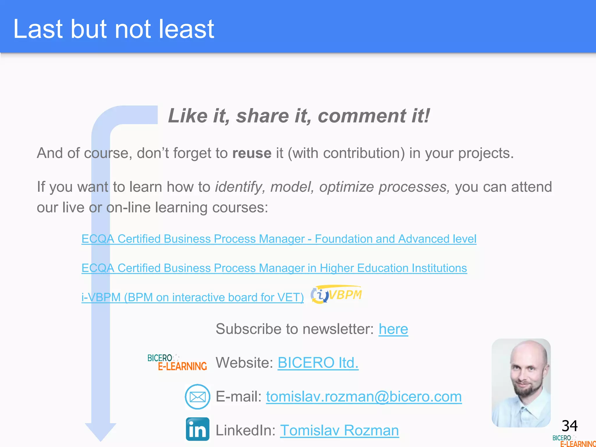 Last but not least
Like it, share it, comment it!
And of course, don’t forget to reuse it (with contribution) in your projects.
If you want to learn how to identify, model, optimize processes, you can attend
our live or on-line learning courses:
ECQA Certified Business Process Manager - Foundation and Advanced level
ECQA Certified Business Process Manager in Higher Education Institutions
i-VBPM (BPM on interactive board for VET)
Subscribe to newsletter: here
Website: BICERO ltd.
E-mail: tomislav.rozman@bicero.com
LinkedIn: Tomislav Rozman 34
 