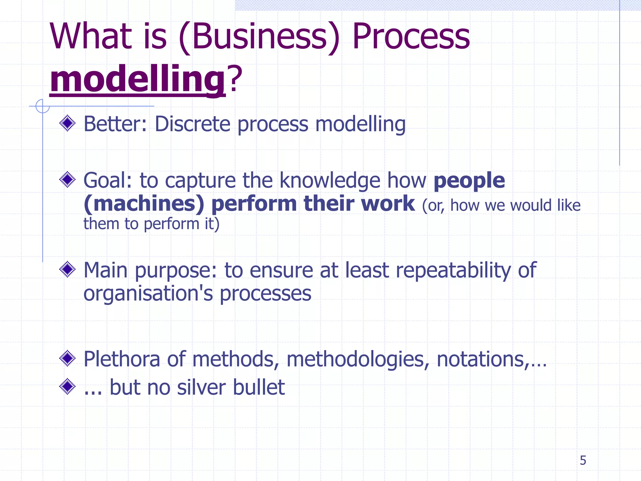 5
What is (Business) Process
modelling?
Better: Discrete process modelling
Goal: to capture the knowledge how people
(machines) perform their work (or, how we would like
them to perform it)
Main purpose: to ensure at least repeatability of
organisation's processes
Plethora of methods, methodologies, notations,…
... but no silver bullet
 