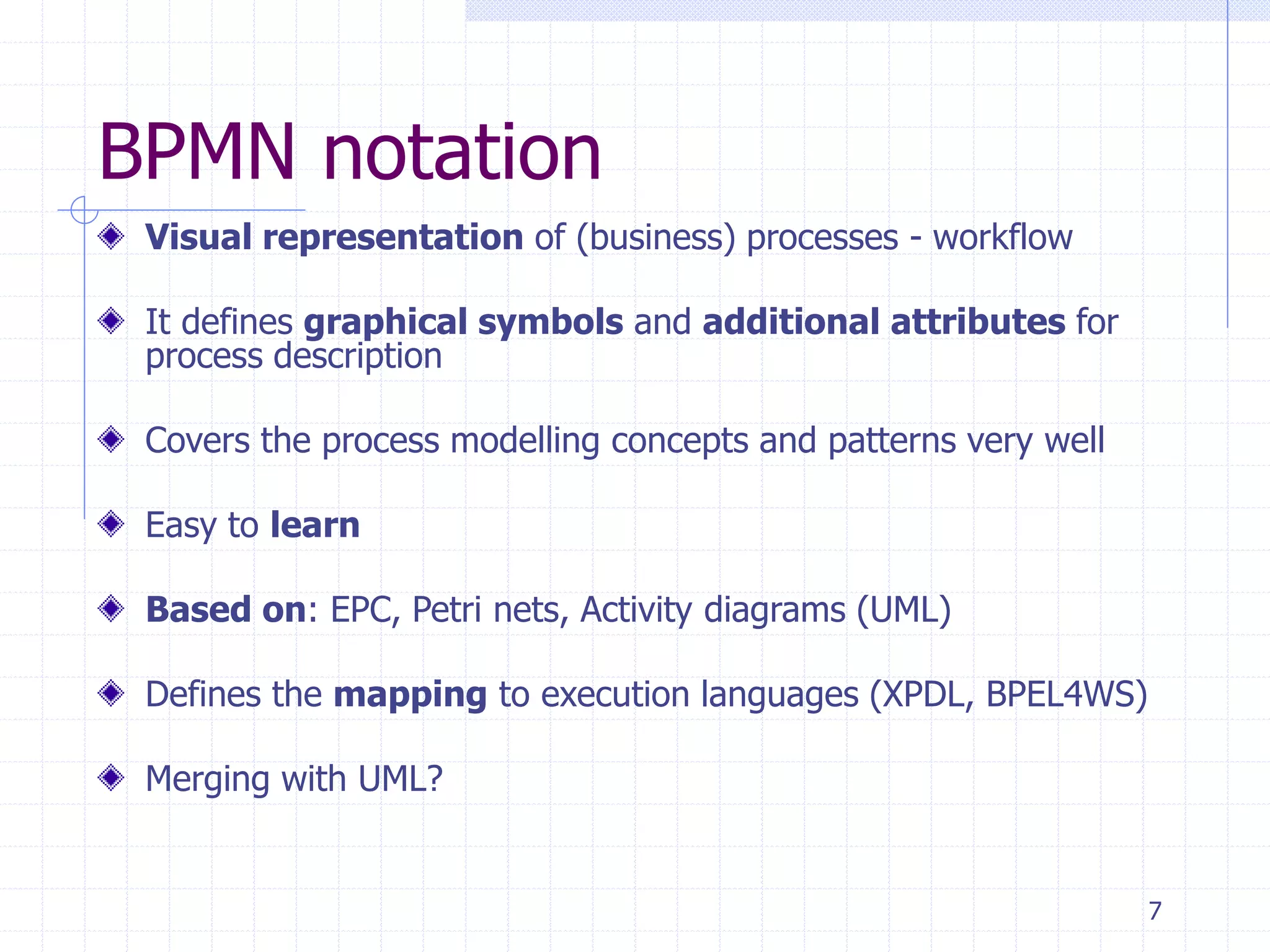 7
BPMN notation
Visual representation of (business) processes - workflow
It defines graphical symbols and additional attributes for
process description
Covers the process modelling concepts and patterns very well
Easy to learn
Based on: EPC, Petri nets, Activity diagrams (UML)
Defines the mapping to execution languages (XPDL, BPEL4WS)
Merging with UML?
 