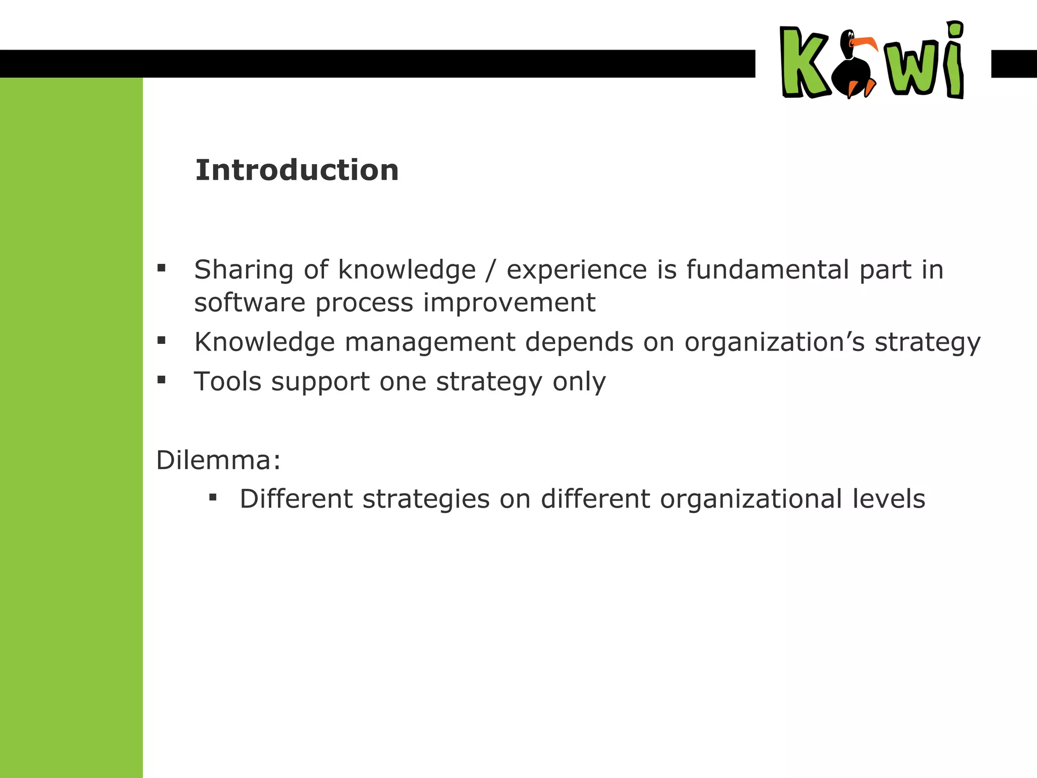 Introduction Sharing of knowledge / experience is fundamental part in software process improvement Knowledge management depends on organization’s strategy Tools support one strategy only Dilemma:  Different strategies on different organizational levels 