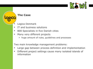 The Case Logica Denmark IT and business solutions 800 Specialists in five Danish cities Many very different projects huge amount of rules, guidelines and processes Two main knowledge management problems: Large gap between process definition and implementation Different project settings cause many isolated islands of information 