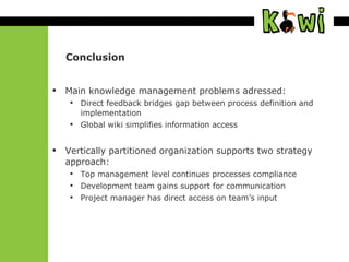 Conclusion Main knowledge management problems adressed: Direct feedback bridges gap  between process definition and implementation Global wiki simplifies information access Vertically partitioned organization supports two strategy approach: Top management level continues processes compliance Development team gains support for communication Project manager has direct access on team’s input 