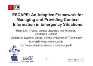 ESCAPE: An Adaptive Framework for
      Managing and Providing Context
    Information in Emergency Situations
     Hong-Linh Truong, Lukasz Juszczyk, Atif Manzoor,
                      Schahram Dustdar
Distributed Systems Group, Vienna University of Technology
                 truong@infosys.tuwien.ac.at
  W
        http://www.vitalab.tuwien.ac.at/autocompwiki
    P
            A
K               O
    D
        R


                            1
 