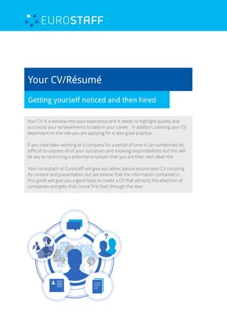 Your CV/Résumé
Getting yourself noticed and then hired
Your CV is a window into your experience and it needs to highlight quickly and
succinctly your achievements to date in your career. In addition, tailoring your CV
dependant on the role you are applying for is also good practice.
If you have been working at a company for a period of time it can sometimes be
difficult to express all of your successes and evolving responsibilities but this will
be key to convincing a potential employer that you are their next ideal hire.
Your consultant at Eurostaff will give you adhoc advice around your CV including
its content and presentation but we believe that the information contained in
this guide will give you a good base to create a CV that attracts the attention of
companies and gets that crucial first foot through the door.
 