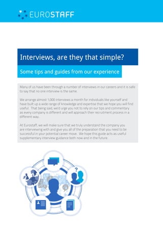 Interviews, are they that simple?
Some tips and guides from our experience
Many of us have been through a number of interviews in our careers and it is safe
to say that no one interview is the same.
We arrange almost 1,000 interviews a month for individuals like yourself and
have built up a wide range of knowledge and expertise that we hope you will find
useful. That being said, we’d urge you not to rely on our tips and commentary
as every company is different and will approach their recruitment process in a
different way.
At Eurostaff, we will make sure that we truly understand the company you
are interviewing with and give you all of the preparation that you need to be
successful in your potential career move. We hope this guide acts as useful
supplementary interview guidance both now and in the future.
 