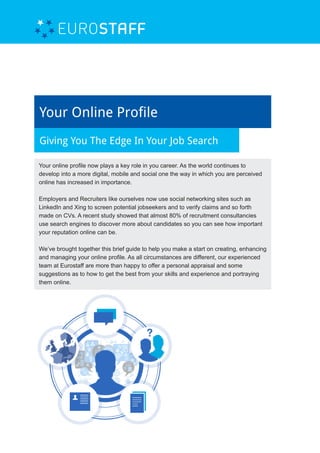 Your Online Profile
Giving You The Edge In Your Job Search
Your online profile now plays a key role in you career. As the world continues to
develop into a more digital, mobile and social one the way in which you are perceived
online has increased in importance.
Employers and Recruiters like ourselves now use social networking sites such as
LinkedIn and Xing to screen potential jobseekers and to verify claims and so forth
made on CVs. A recent study showed that almost 80% of recruitment consultancies
use search engines to discover more about candidates so you can see how important
your reputation online can be.
We’ve brought together this brief guide to help you make a start on creating, enhancing
and managing your online profile. As all circumstances are different, our experienced
team at Eurostaff are more than happy to offer a personal appraisal and some
suggestions as to how to get the best from your skills and experience and portraying
them online.
 