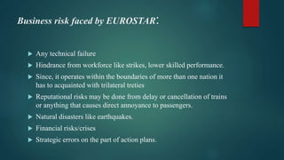 Business risk faced by EUROSTAR:
 Any technical failure
 Hindrance from workforce like strikes, lower skilled performance.
 Since, it operates within the boundaries of more than one nation it
has to acquainted with trilateral treties
 Reputational risks may be done from delay or cancellation of trains
or anything that causes direct annoyance to passengers.
 Natural disasters like earthquakes.
 Financial risks/crises
 Strategic errors on the part of action plans.
 