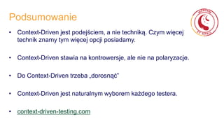 Podsumowanie
• Context-Driven jest podejściem, a nie techniką. Czym więcej
technik znamy tym więcej opcji posiadamy.
• Context-Driven stawia na kontrowersje, ale nie na polaryzacje.
• Do Context-Driven trzeba „dorosnąć”
• Context-Driven jest naturalnym wyborem każdego testera.
• context-driven-testing.com
 