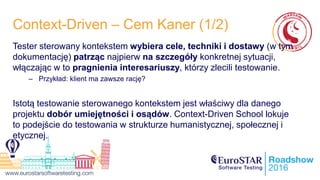 Context-Driven – Cem Kaner (1/2)
Tester sterowany kontekstem wybiera cele, techniki i dostawy (w tym
dokumentację) patrząc najpierw na szczegóły konkretnej sytuacji,
włączając w to pragnienia interesariuszy, którzy zlecili testowanie.
– Przykład: klient ma zawsze rację?
Istotą testowanie sterowanego kontekstem jest właściwy dla danego
projektu dobór umiejętności i osądów. Context-Driven School lokuje
to podejście do testowania w strukturze humanistycznej, społecznej i
etycznej.
 