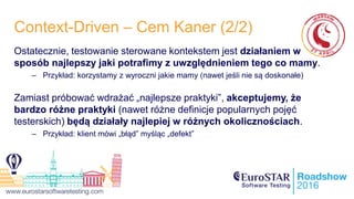 Context-Driven – Cem Kaner (2/2)
Ostatecznie, testowanie sterowane kontekstem jest działaniem w
sposób najlepszy jaki potrafimy z uwzględnieniem tego co mamy.
– Przykład: korzystamy z wyroczni jakie mamy (nawet jeśli nie są doskonałe)
Zamiast próbować wdrażać „najlepsze praktyki”, akceptujemy, że
bardzo różne praktyki (nawet różne definicje popularnych pojęć
testerskich) będą działały najlepiej w różnych okolicznościach.
– Przykład: klient mówi „błąd” myśląc „defekt”
 