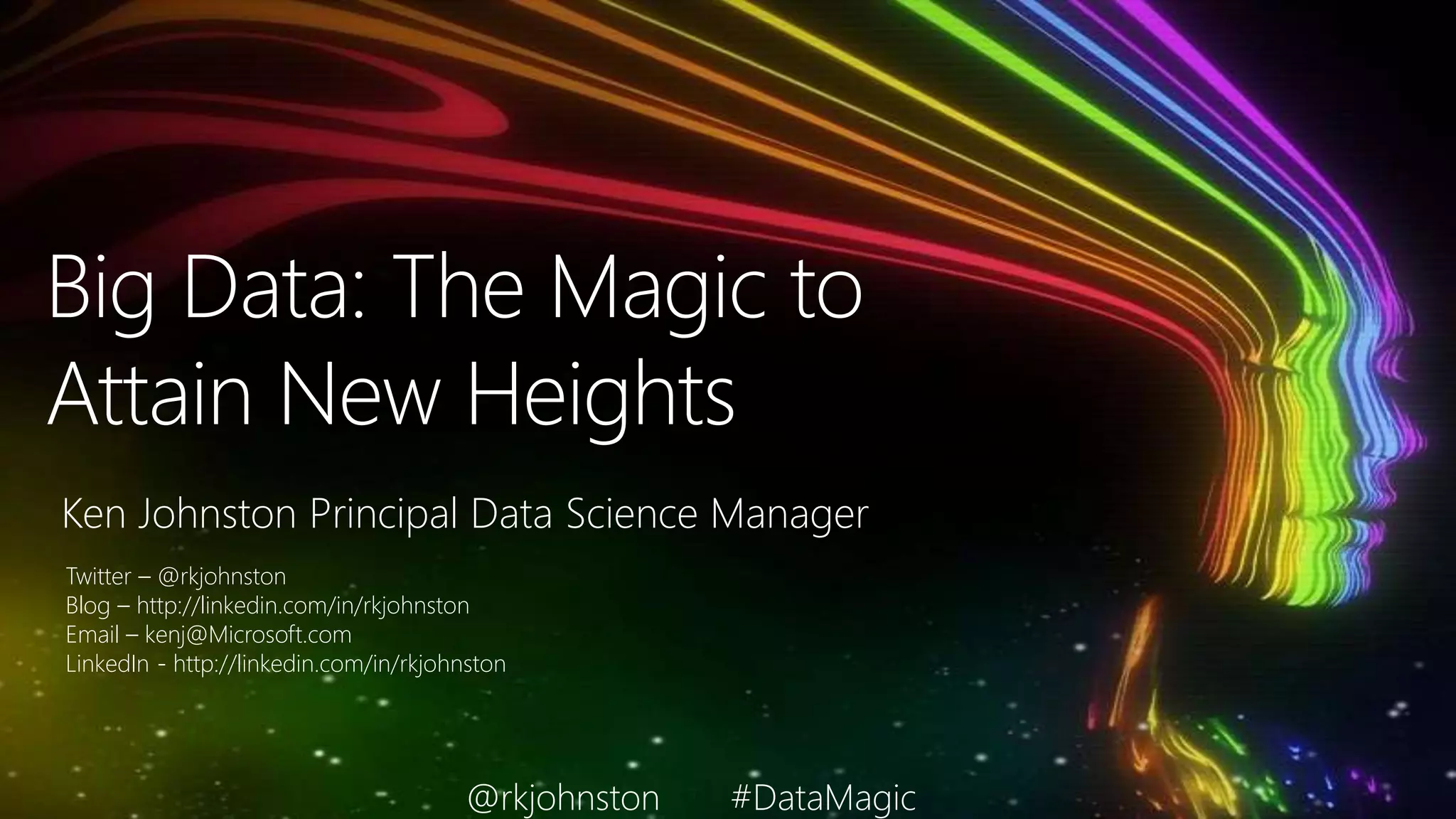 Big Data: The Magic to
Attain New Heights
Ken Johnston Principal Data Science Manager
Twitter – @rkjohnston
Blog – http://linkedin.com/in/rkjohnston
Email – kenj@Microsoft.com
LinkedIn - http://linkedin.com/in/rkjohnston
@rkjohnston #DataMagic
 