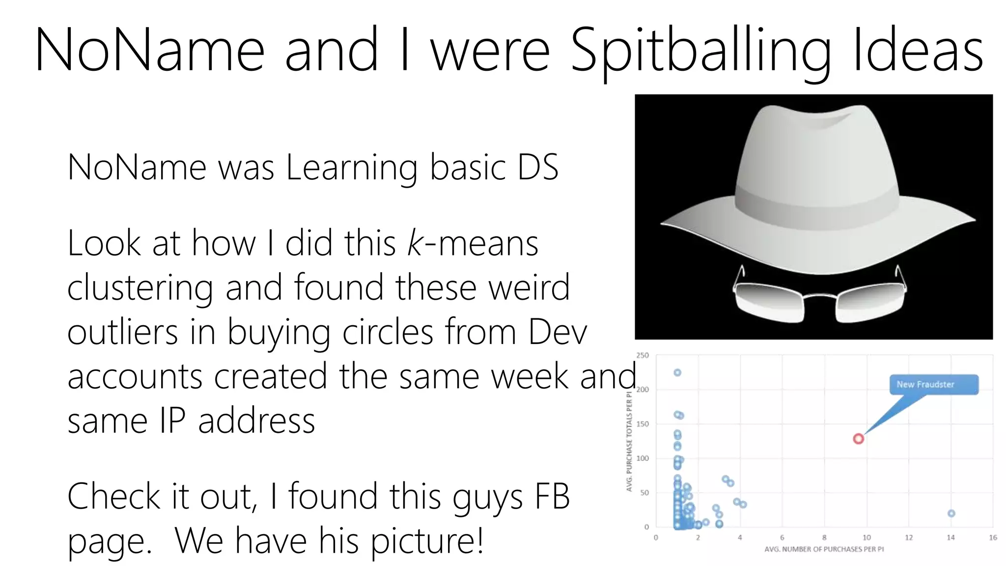 NoName was Learning basic DS
Look at how I did this k-means
clustering and found these weird
outliers in buying circles from Dev
accounts created the same week and
same IP address
Check it out, I found this guys FB
page. We have his picture!
NoName and I were Spitballing Ideas
 