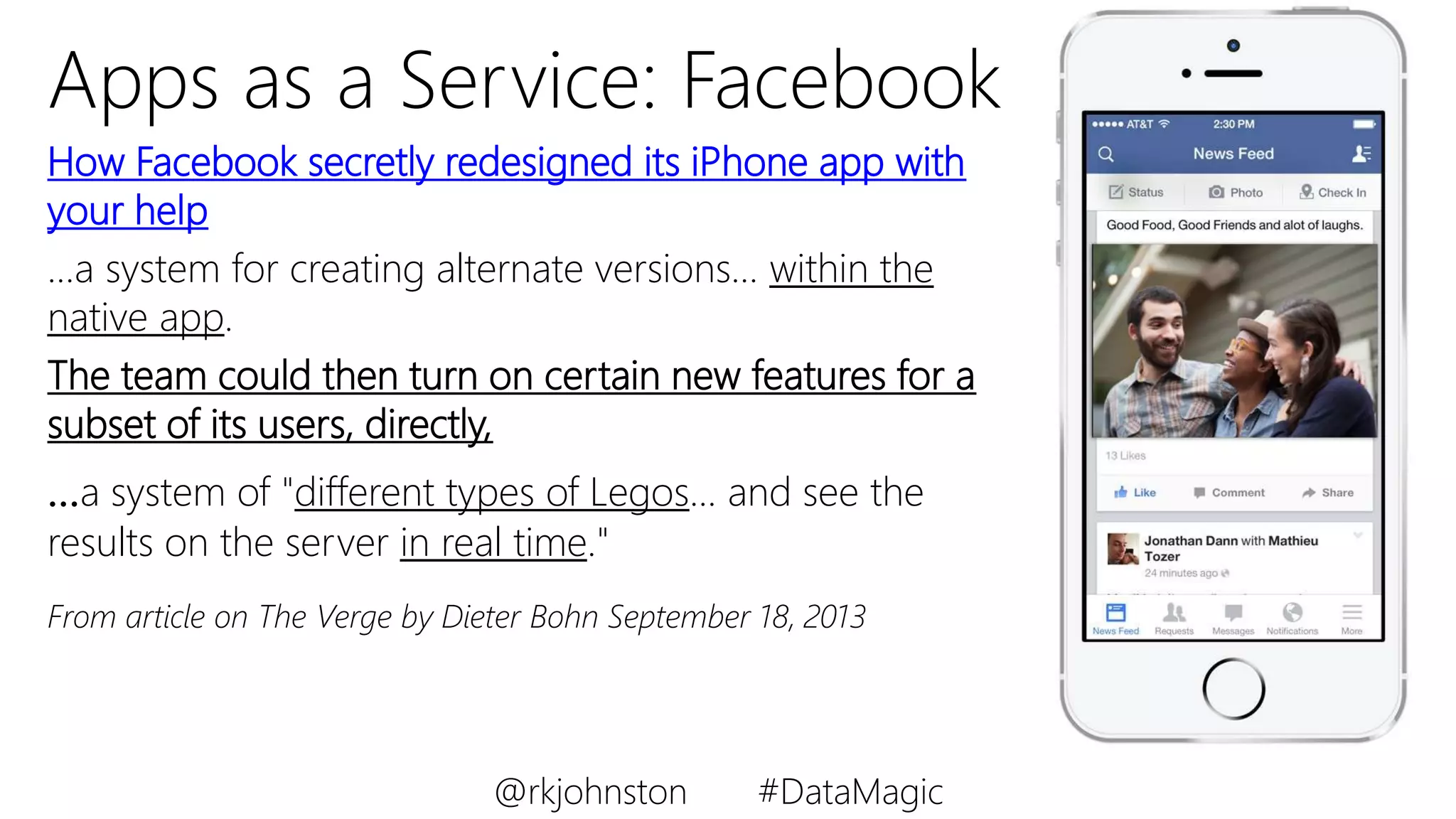 Apps as a Service: Facebook
How Facebook secretly redesigned its iPhone app with
your help
…a system for creating alternate versions… within the
native app.
The team could then turn on certain new features for a
subset of its users, directly,
…a system of "different types of Legos... and see the
results on the server in real time."
From article on The Verge by Dieter Bohn September 18, 2013
@rkjohnston #DataMagic
 