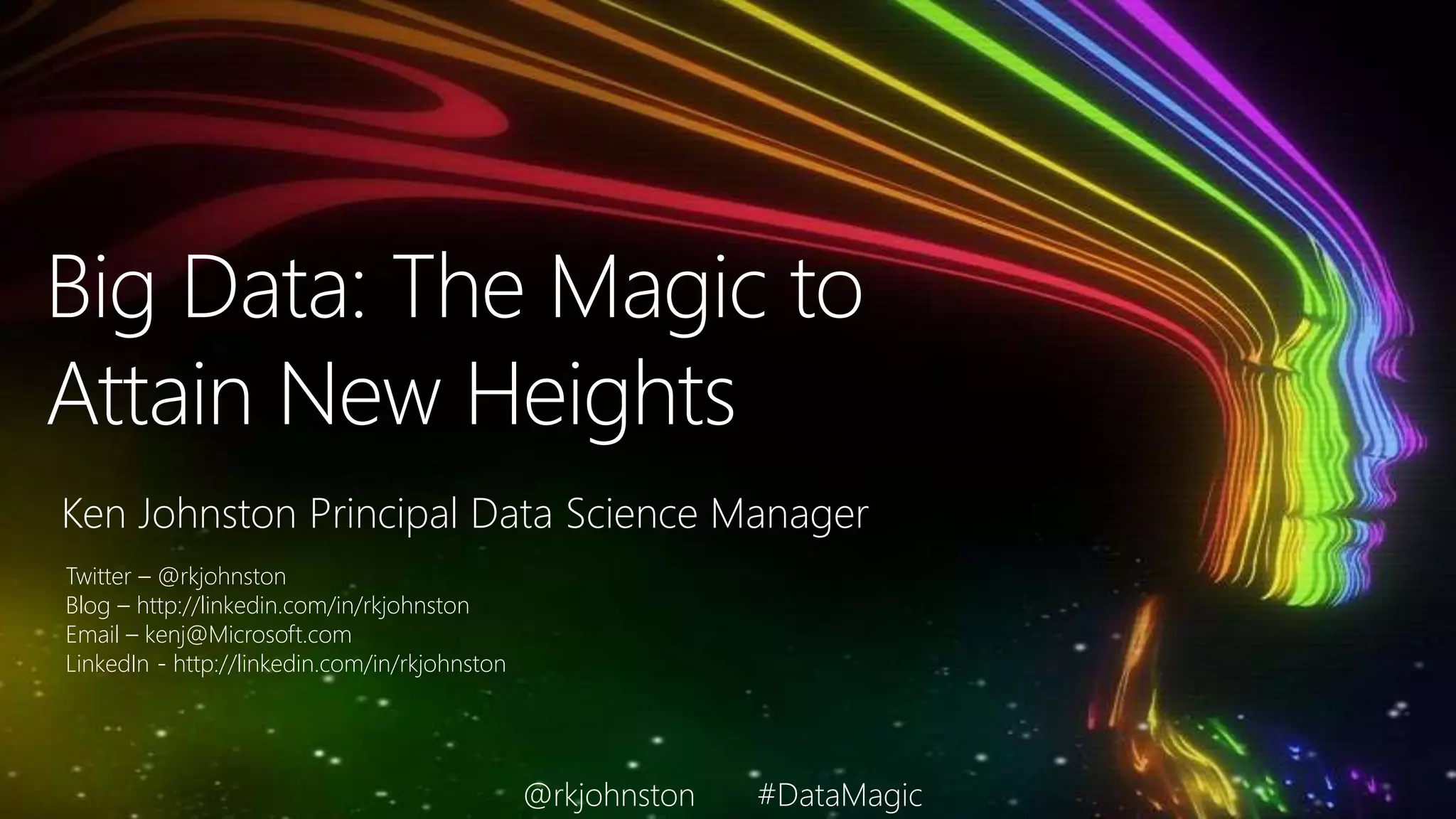 Big Data: The Magic to
Attain New Heights
Ken Johnston Principal Data Science Manager
Twitter – @rkjohnston
Blog – http://linkedin.com/in/rkjohnston
Email – kenj@Microsoft.com
LinkedIn - http://linkedin.com/in/rkjohnston
@rkjohnston #DataMagic
 