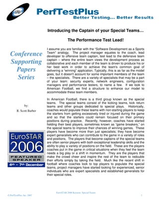 Introducing the Captain of your Special Teams…

                                             The Performance Test Lead!

                            I assume you are familiar with the “Software Development as a Sports
  Conference                Team” analogy. The project manager equates to the coach, lead
                            developer to offensive team captain, test lead to the defensive team
                            captain – where the entire team views the development process as
  Supporting                collaborative and each member of the team is driven to produce his or
                            her best work in order to achieve the team's common goal of
    Papers                  delivering a “winning” application. Typically, this is as far as the model
                            goes, but it doesn't account for some important members of the team
    Series                  – the specialists. There are a variety of specialists that may be a part
                            of your team: security experts, network engineers, configuration
                            managers and performance testers, to name a few. If we look to
                            American Football, we find a structure to enhance our model to
                            accommodate these team members.

                            In American Football, there is a third group known as the special
                            teams. The special teams consist of the kicking teams, kick return
                 by:        teams and other groups dedicated to special plays. Historically,
         R. Scott Barber    coaches would populate these teams with non-starting players to keep
                            the starters from getting excessively tired or injured during the game
                            and so that the starters could remain focused on their primary
                            positions during practice. Recently, however, coaches have started
                            fielding their best players, sometimes known as “game breakers,” on
                            the special teams to improve their chances of winning games. These
                            players have become more than just specialists; they have become
                            expert generalists who can contribute to the game in a variety of roles
                            and positions. The players that become captains of the special teams
                            are often senior players with both exceptional leadership skills and the
                            ability to play a variety of positions on the field. These are the players
                            coaches put in the game in critical situations when they feel the team
                            needs a big play or a shift in momentum. They are the players that
                            make the crowd cheer and inspire the rest of the team to redouble
                            their efforts simply by taking the field. Much like the recent shift in
                            football where coaches look to top players to populate the special
                            teams, project managers have started looking for experienced, senior
                            individuals who are expert specialists and established generalists for
                            their special roles.




                                   EuroSTAR 2006 Keynote: Special Teams
© PerfTestPlus, Inc. 2007                                                                          1
 
