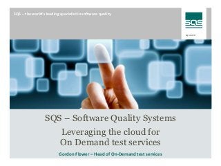 sqs.com 
SQS – the world‘s leading specialist in software quality 
Please copy a slide with a suitable picture from the file 
„Title Slides_EN.pptx“ (change to presentation mode to download) 
and paste it here. If necessary, apply the correct formatting 
by right-clicking and choosing “Layout  Title Slide“. 
SQS – Software Quality Systems 
Leveraging the cloud for 
On Demand test services 
Gordon Flower – Head of On-Demand test services 
 