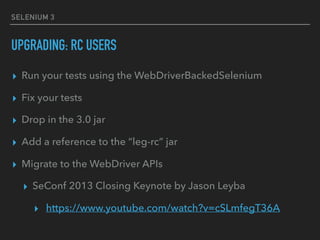 SELENIUM 3
UPGRADING: RC USERS
▸ Run your tests using the WebDriverBackedSelenium
▸ Fix your tests
▸ Drop in the 3.0 jar
▸...