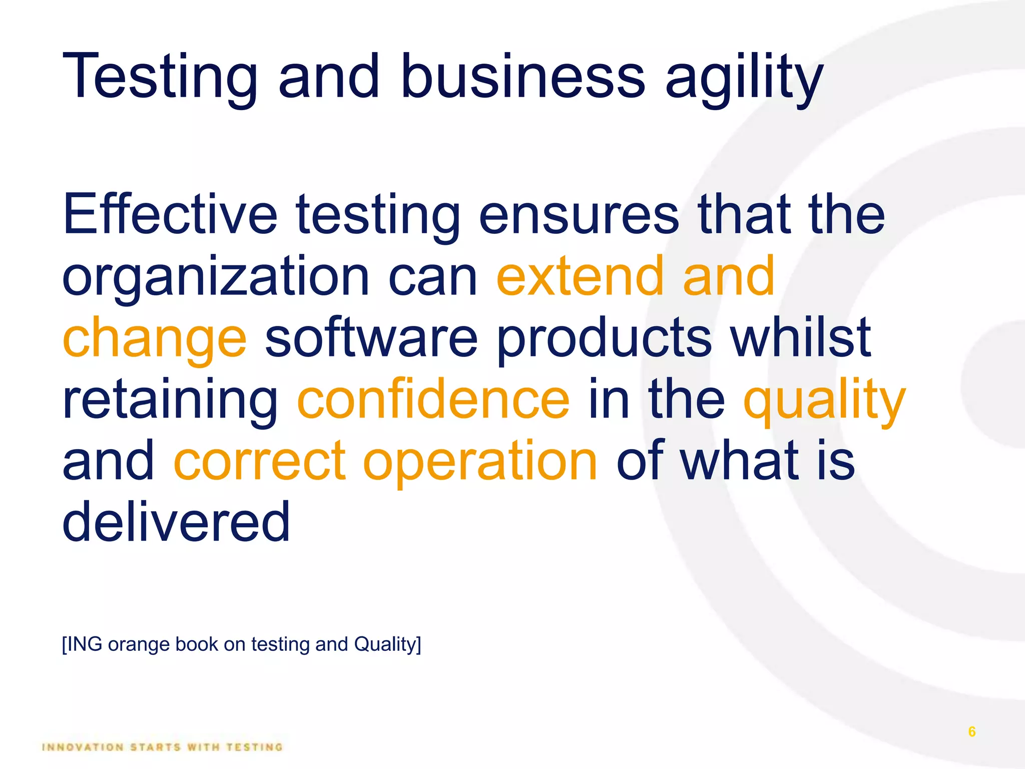 Testing and business agility
Effective testing ensures that the
organization can extend and
change software products whilst
retaining confidence in the quality
and correct operation of what is
delivered
[ING orange book on testing and Quality]
6
 