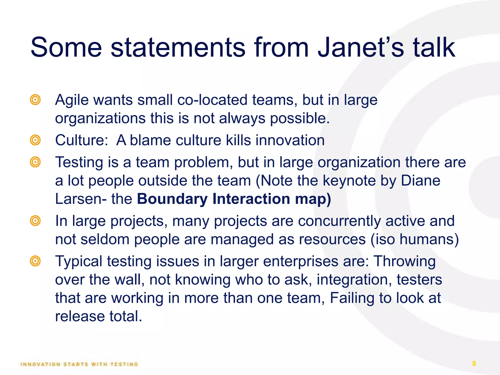 Some statements from Janet’s talk
Agile wants small co-located teams, but in large
organizations this is not always possible.
Culture: A blame culture kills innovation
Testing is a team problem, but in large organization there are
a lot people outside the team (Note the keynote by Diane
Larsen- the Boundary Interaction map)
In large projects, many projects are concurrently active and
not seldom people are managed as resources (iso humans)
Typical testing issues in larger enterprises are: Throwing
over the wall, not knowing who to ask, integration, testers
that are working in more than one team, Failing to look at
release total.
8
 
