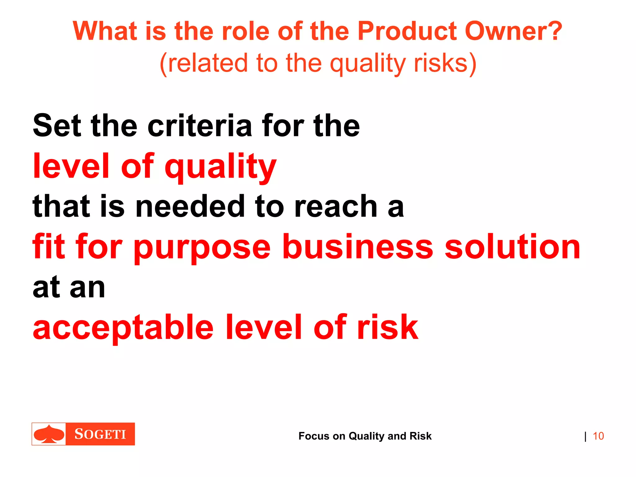 |
What is the role of the Product Owner?
(related to the quality risks)
Set the criteria for the
level of quality
that is needed to reach a
fit for purpose business solution
at an
acceptable level of risk
10Focus on Quality and Risk
 