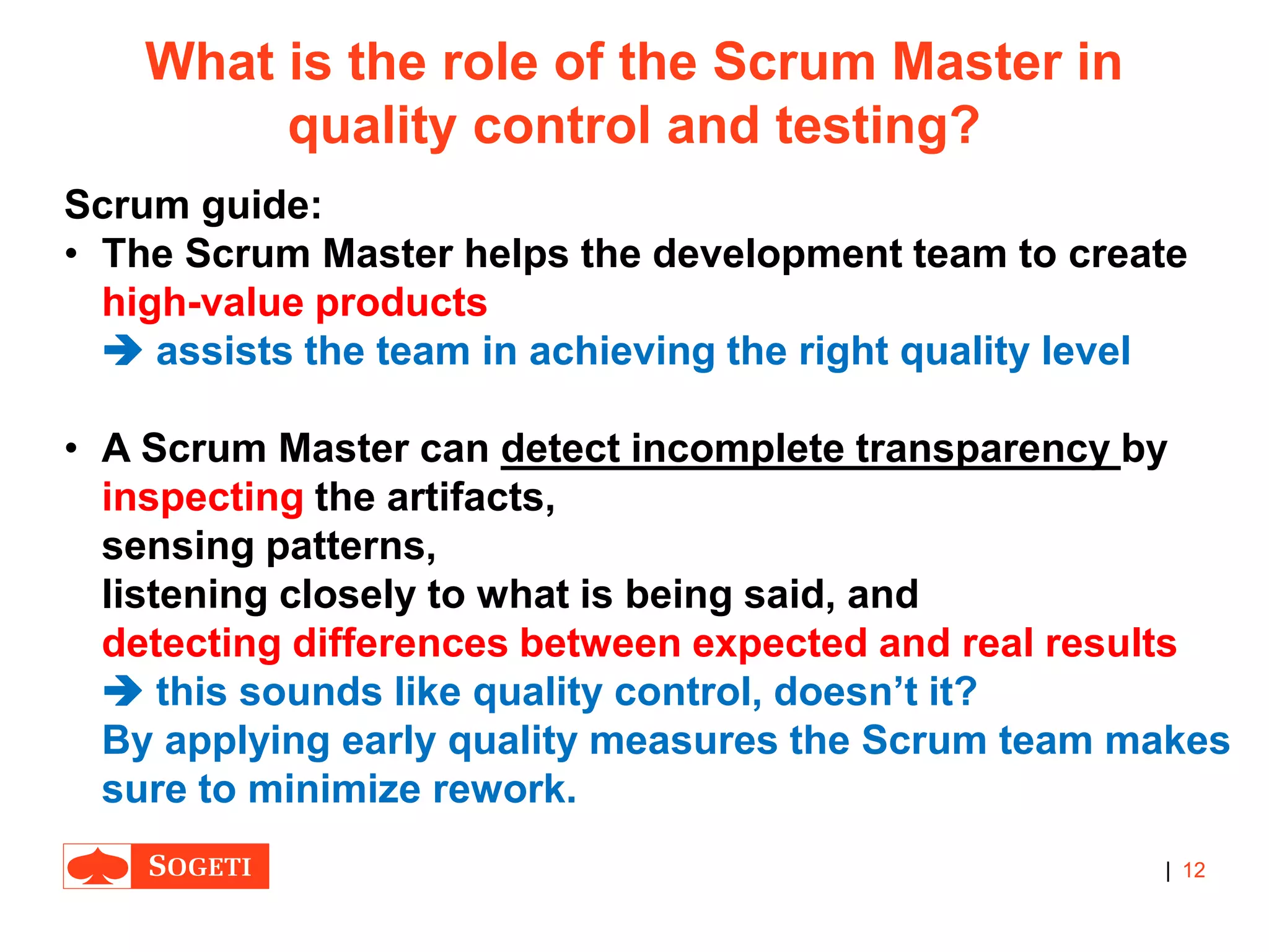 |
What is the role of the Scrum Master in
quality control and testing?
Scrum guide:
• The Scrum Master helps the development team to create
high-value products
 assists the team in achieving the right quality level
• A Scrum Master can detect incomplete transparency by
inspecting the artifacts,
sensing patterns,
listening closely to what is being said, and
detecting differences between expected and real results
 this sounds like quality control, doesn’t it?
By applying early quality measures the Scrum team makes
sure to minimize rework.
12
 