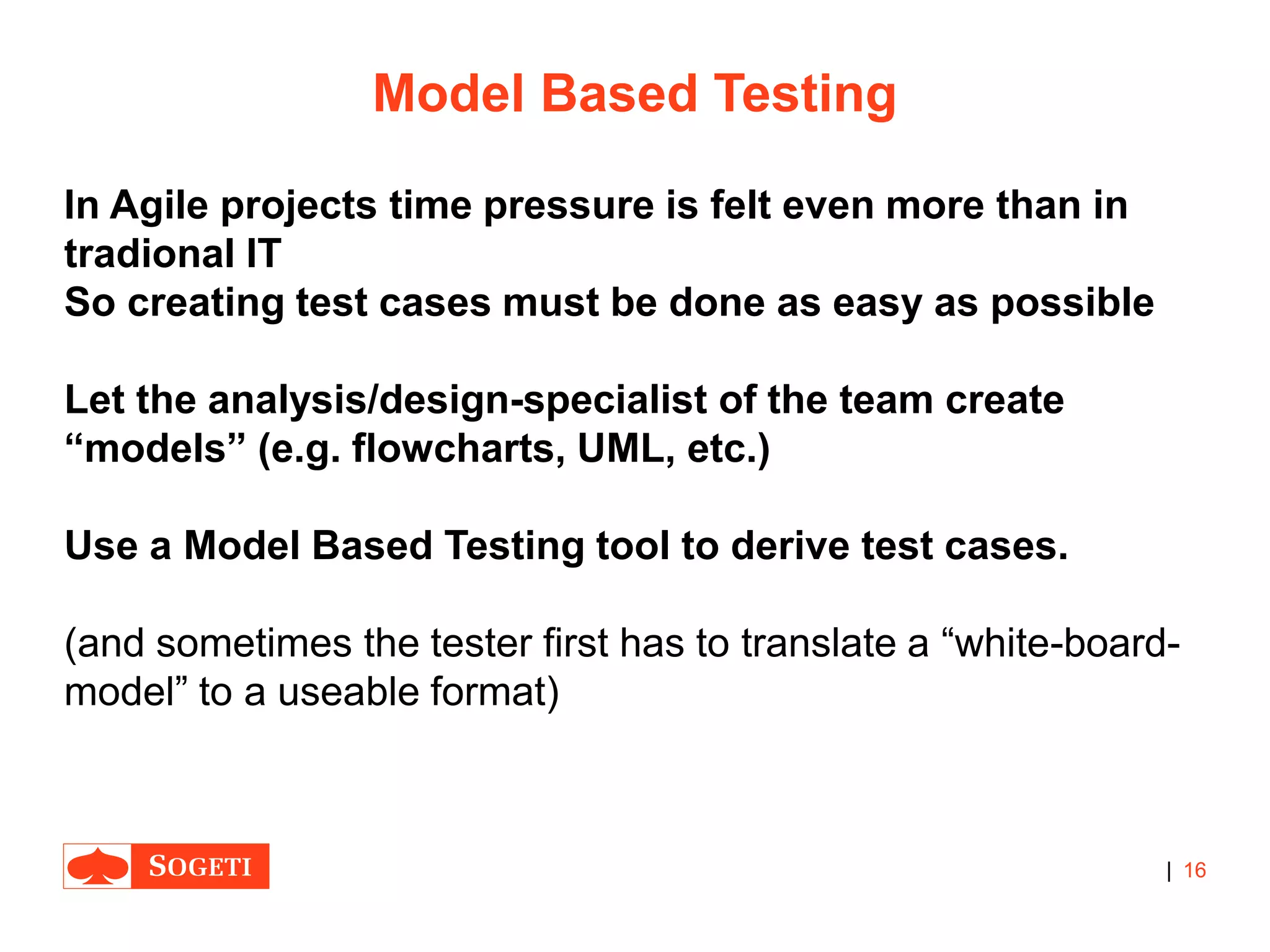 |
Model Based Testing
In Agile projects time pressure is felt even more than in
tradional IT
So creating test cases must be done as easy as possible
Let the analysis/design-specialist of the team create
“models” (e.g. flowcharts, UML, etc.)
Use a Model Based Testing tool to derive test cases.
(and sometimes the tester first has to translate a “white-board-
model” to a useable format)
16
 