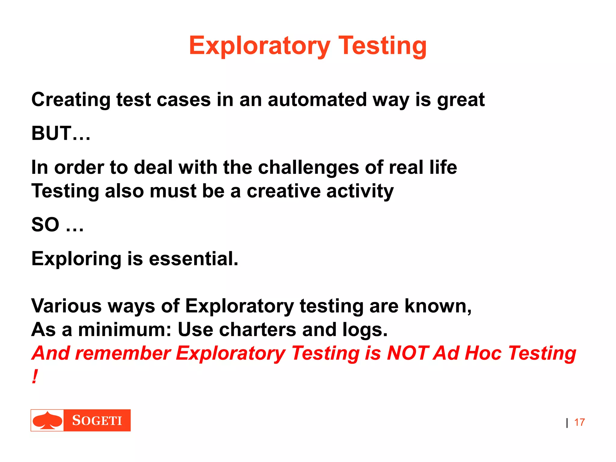 |
Exploratory Testing
Creating test cases in an automated way is great
BUT…
In order to deal with the challenges of real life
Testing also must be a creative activity
SO …
Exploring is essential.
Various ways of Exploratory testing are known,
As a minimum: Use charters and logs.
And remember Exploratory Testing is NOT Ad Hoc Testing
!
17
 