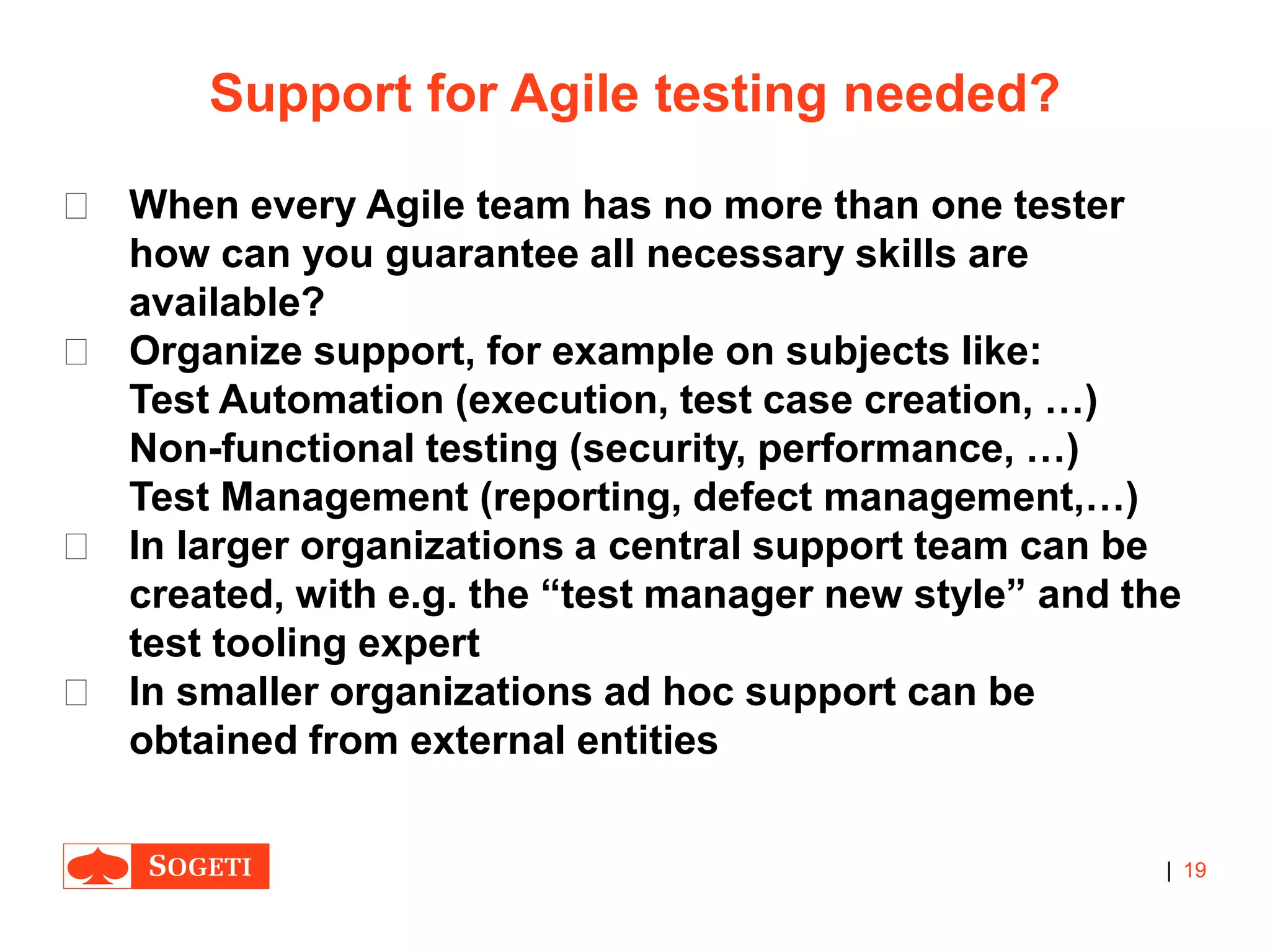 |
Support for Agile testing needed?
 When every Agile team has no more than one tester
how can you guarantee all necessary skills are
available?
 Organize support, for example on subjects like:
Test Automation (execution, test case creation, …)
Non-functional testing (security, performance, …)
Test Management (reporting, defect management,…)
 In larger organizations a central support team can be
created, with e.g. the “test manager new style” and the
test tooling expert
 In smaller organizations ad hoc support can be
obtained from external entities
19
 